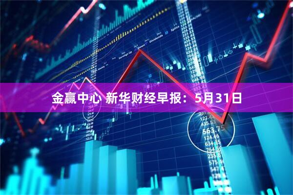 金赢中心 新华财经早报：5月31日