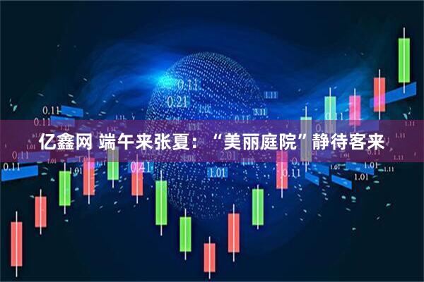 亿鑫网 端午来张夏：“美丽庭院”静待客来