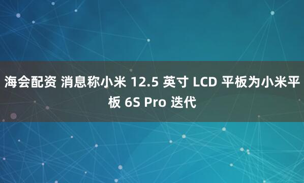 海会配资 消息称小米 12.5 英寸 LCD 平板为小米平板 6S Pro 迭代