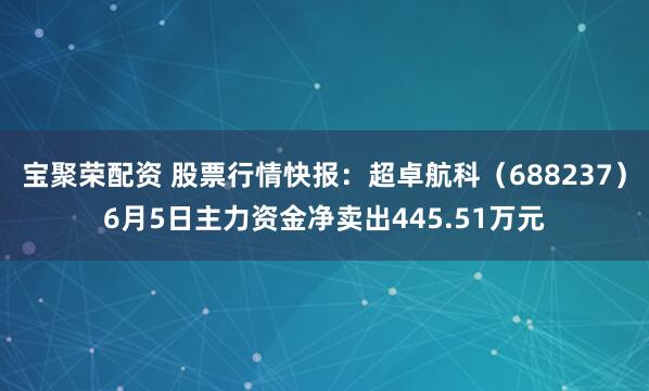 宝聚荣配资 股票行情快报：超卓航科（688237）6月5日主力资金净卖出445.51万元