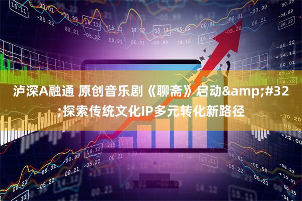 泸深A融通 原创音乐剧《聊斋》启动&#32;探索传统文化IP多元转化新路径