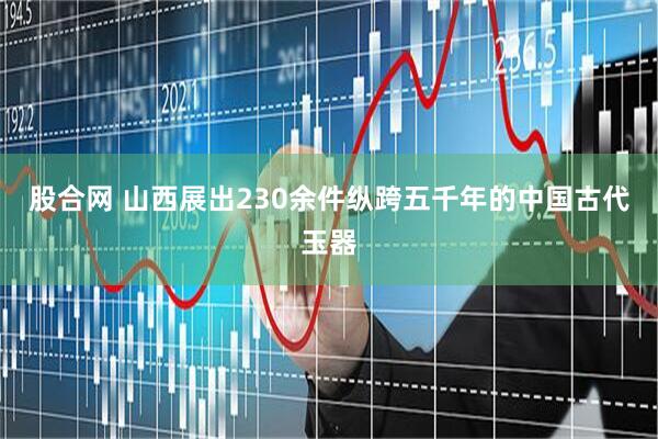 股合网 山西展出230余件纵跨五千年的中国古代玉器