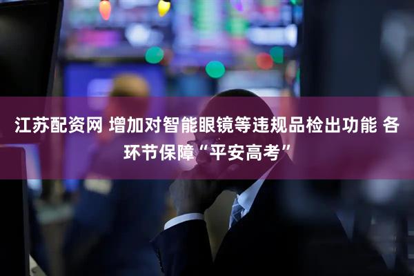 江苏配资网 增加对智能眼镜等违规品检出功能 各环节保障“平安高考”