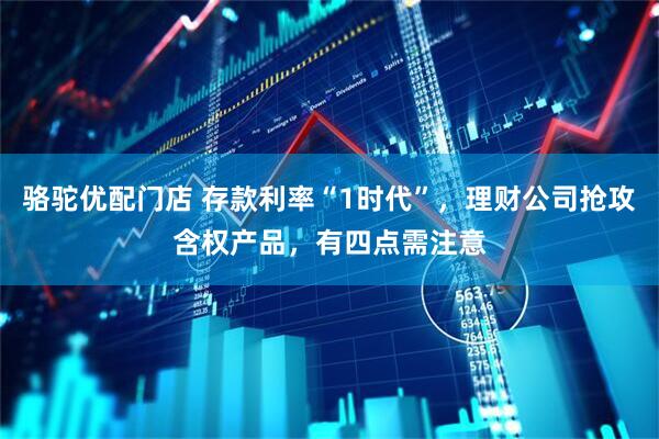 骆驼优配门店 存款利率“1时代”，理财公司抢攻含权产品，有四点需注意