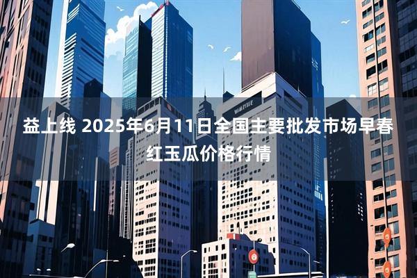 益上线 2025年6月11日全国主要批发市场早春红玉瓜价格行情