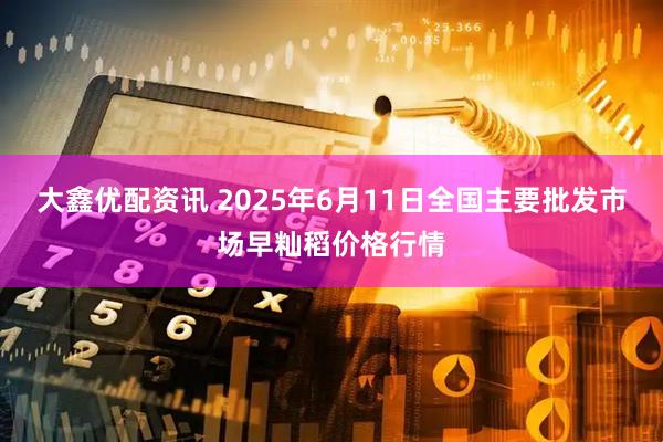 大鑫优配资讯 2025年6月11日全国主要批发市场早籼稻价格行情