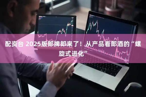 配资台 2025版郎牌郎来了！从产品看郎酒的“螺旋式进化”