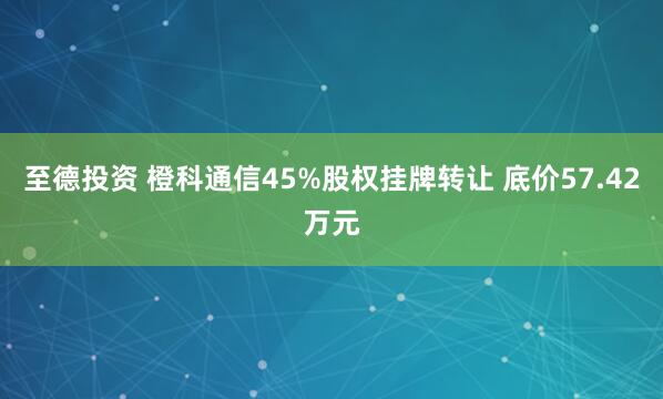 至德投资 橙科通信45%股权挂牌转让 底价57.42万元