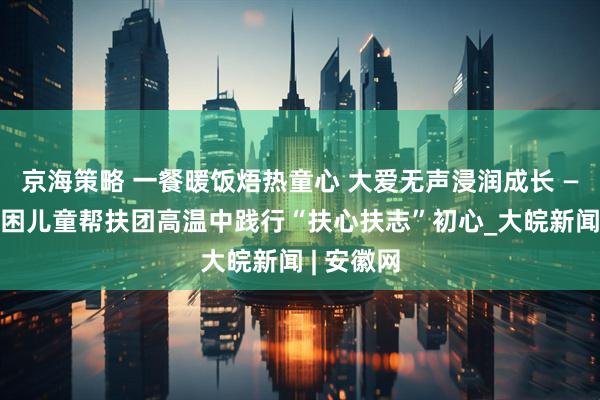 京海策略 一餐暖饭焐热童心 大爱无声浸润成长 ——合肥孤困儿童帮扶团高温中践行“扶心扶志”初心_大皖新闻 | 安徽网
