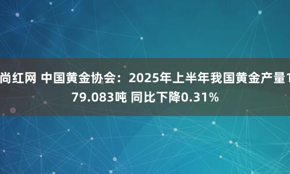 尚红网 中国黄金协会：2025年上半年我国黄金产量179.083吨 同比下降0.31%