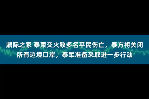 鼎际之家 泰柬交火致多名平民伤亡，泰方将关闭所有边境口岸，泰军准备采取进一步行动