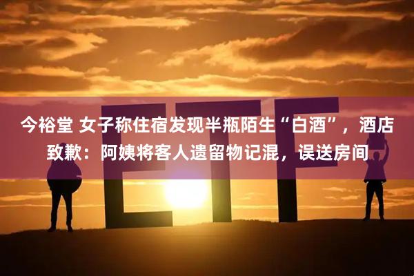 今裕堂 女子称住宿发现半瓶陌生“白酒”，酒店致歉：阿姨将客人遗留物记混，误送房间