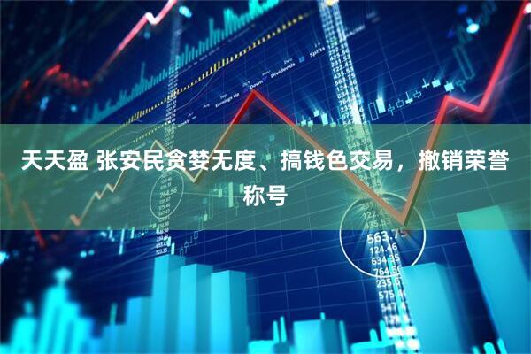 天天盈 张安民贪婪无度、搞钱色交易，撤销荣誉称号