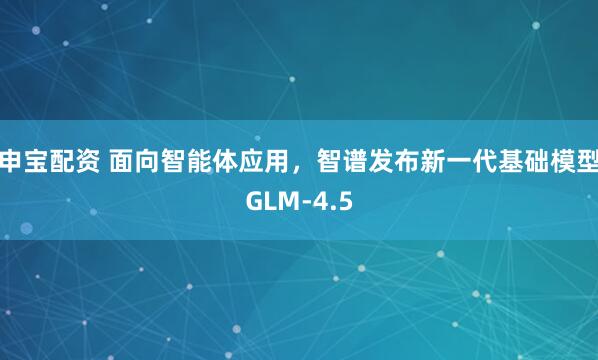 申宝配资 面向智能体应用，智谱发布新一代基础模型GLM-4.5