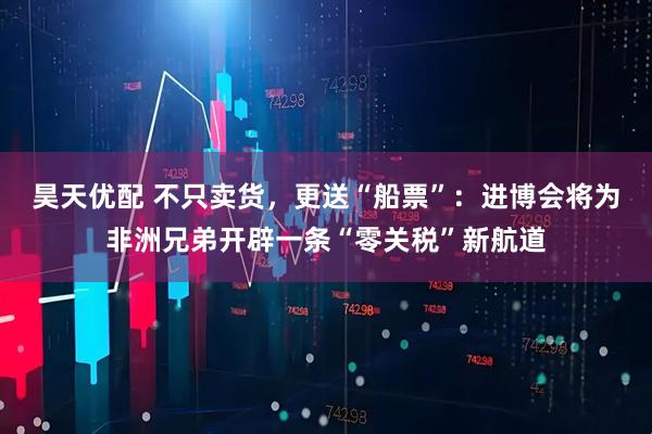 昊天优配 不只卖货，更送“船票”：进博会将为非洲兄弟开辟一条“零关税”新航道