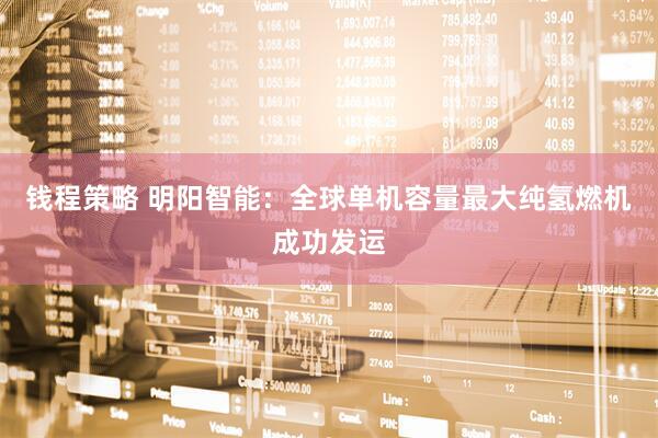 钱程策略 明阳智能：全球单机容量最大纯氢燃机成功发运