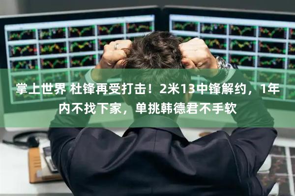 掌上世界 杜锋再受打击！2米13中锋解约，1年内不找下家，单挑韩德君不手软