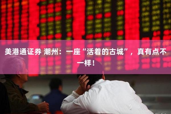 美港通证券 潮州：一座“活着的古城”，真有点不一样！