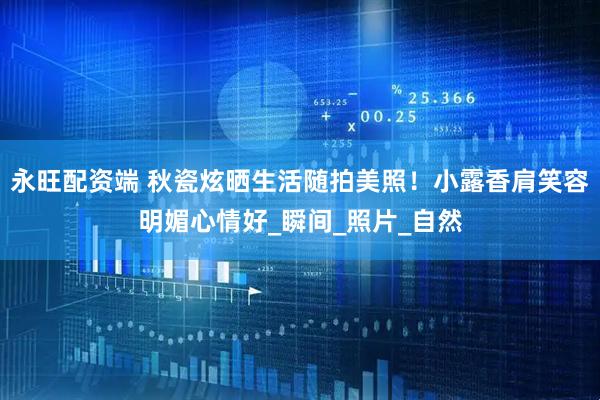 永旺配资端 秋瓷炫晒生活随拍美照！小露香肩笑容明媚心情好_瞬间_照片_自然