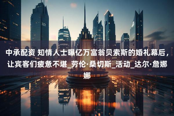 中承配资 知情人士曝亿万富翁贝索斯的婚礼幕后，让宾客们疲惫不堪_劳伦·桑切斯_活动_达尔·詹娜