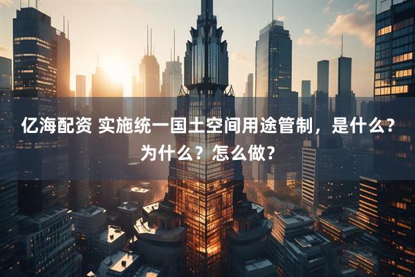 亿海配资 实施统一国土空间用途管制，是什么？为什么？怎么做？