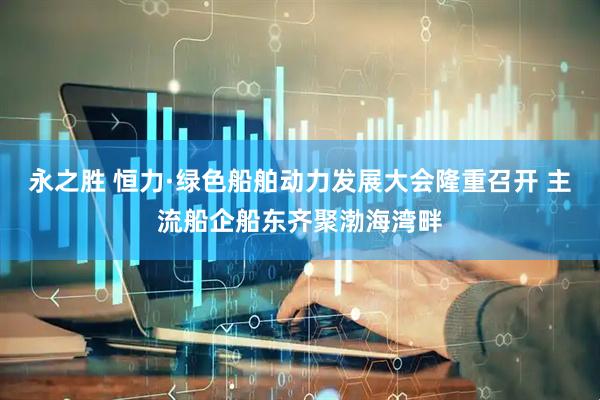 永之胜 恒力·绿色船舶动力发展大会隆重召开 主流船企船东齐聚渤海湾畔