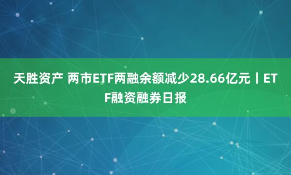 天胜资产 两市ETF两融余额减少28.66亿元丨ETF融资融券日报