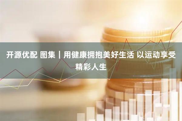 开源优配 图集|用健康拥抱美好生活 以运动享受精彩人生