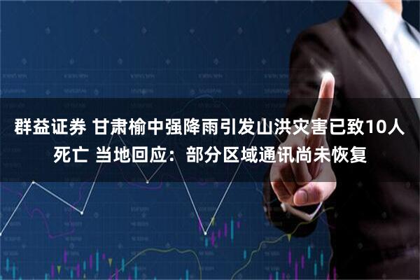 群益证券 甘肃榆中强降雨引发山洪灾害已致10人死亡 当地回应：部分区域通讯尚未恢复