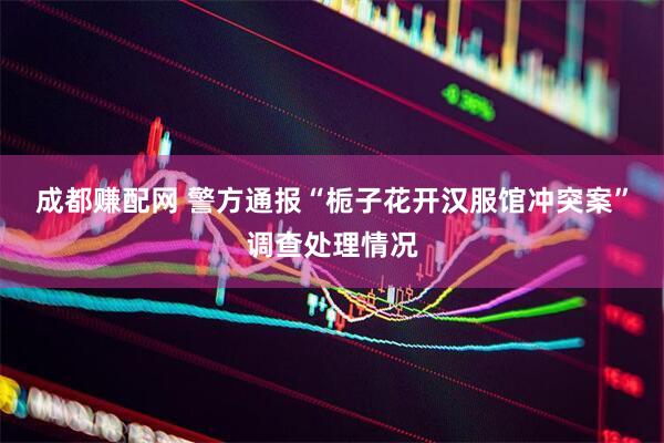 成都赚配网 警方通报“栀子花开汉服馆冲突案”调查处理情况