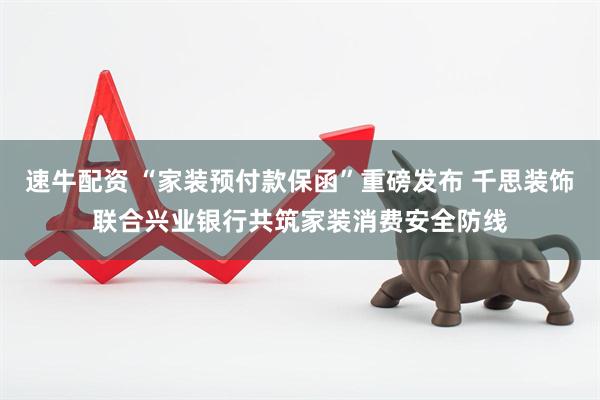 速牛配资 “家装预付款保函”重磅发布 千思装饰联合兴业银行共筑家装消费安全防线