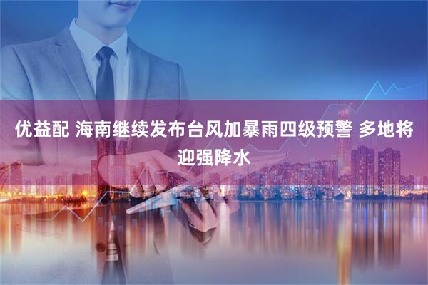 优益配 海南继续发布台风加暴雨四级预警 多地将迎强降水
