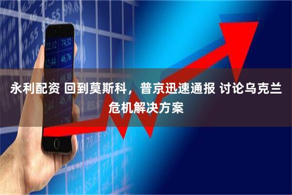 永利配资 回到莫斯科，普京迅速通报 讨论乌克兰危机解决方案
