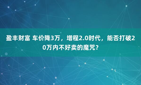 盈丰财富 车价降3万，增程2.0时代，能否打破20万内不好卖的魔咒？