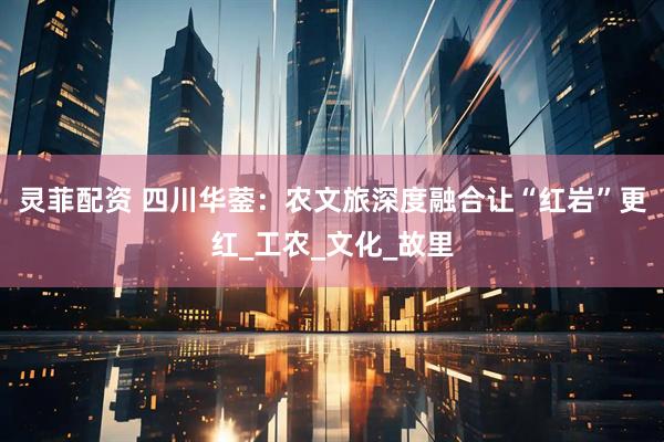 灵菲配资 四川华蓥：农文旅深度融合让“红岩”更红_工农_文化_故里
