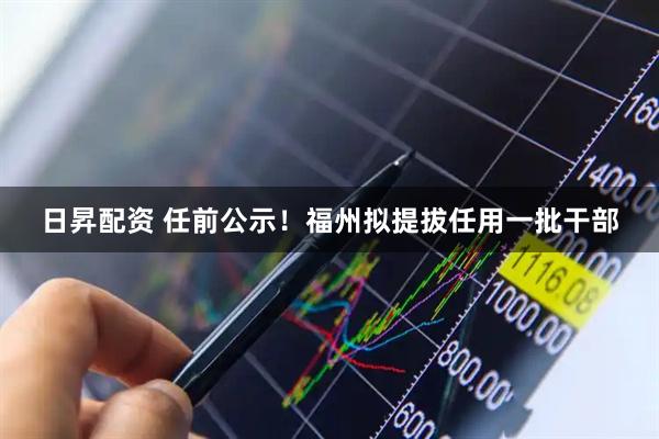 日昇配资 任前公示！福州拟提拔任用一批干部