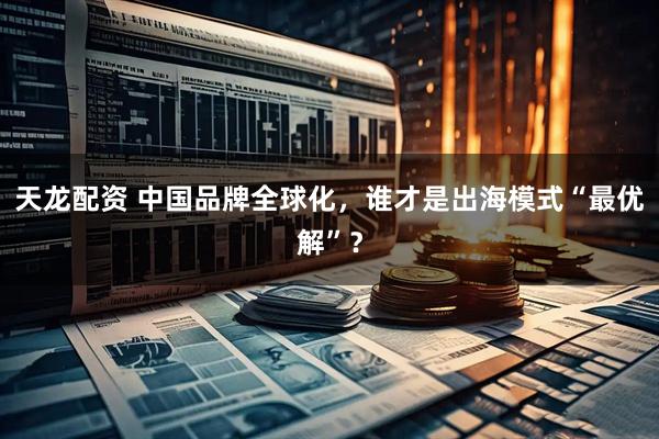 天龙配资 中国品牌全球化，谁才是出海模式“最优解”？