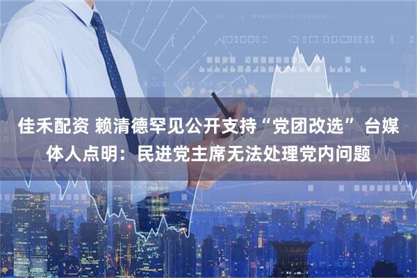 佳禾配资 赖清德罕见公开支持“党团改选” 台媒体人点明：民进党主席无法处理党内问题