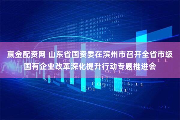 赢金配资网 山东省国资委在滨州市召开全省市级国有企业改革深化提升行动专题推进会