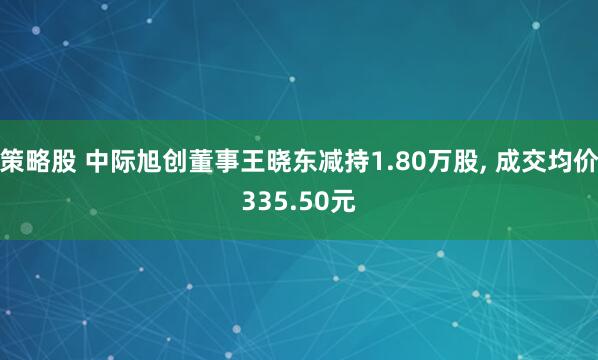 策略股 中际旭创董事王晓东减持1.80万股, 成交均价335.50元