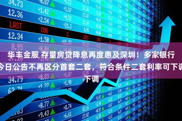 华丰金服 存量房贷降息再度惠及深圳！多家银行今日公告不再区分首套二套，符合条件二套利率可下调