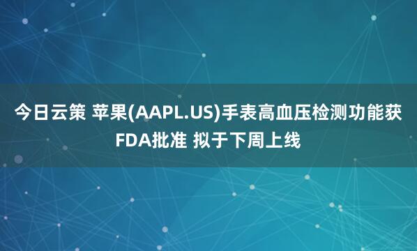 今日云策 苹果(AAPL.US)手表高血压检测功能获FDA批准 拟于下周上线