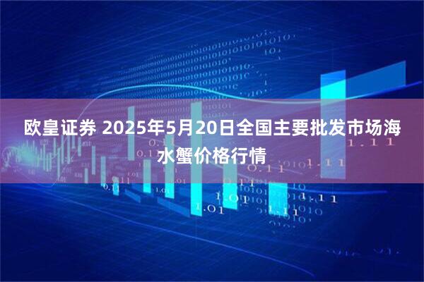欧皇证券 2025年5月20日全国主要批发市场海水蟹价格行情