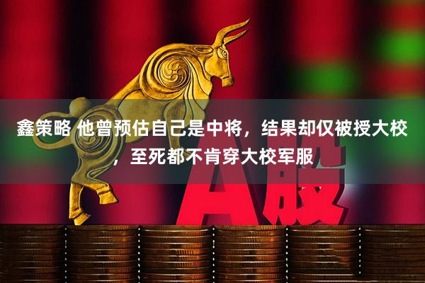 鑫策略 他曾预估自己是中将，结果却仅被授大校，至死都不肯穿大校军服