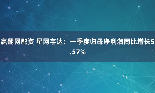 赢翻网配资 星网宇达：一季度归母净利润同比增长5.57%