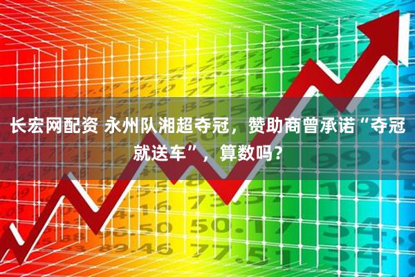 长宏网配资 永州队湘超夺冠，赞助商曾承诺“夺冠就送车”，算数吗？